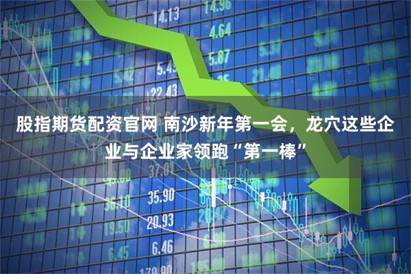 股指期货配资官网 南沙新年第一会，龙穴这些企业与企业家领跑“第一棒”