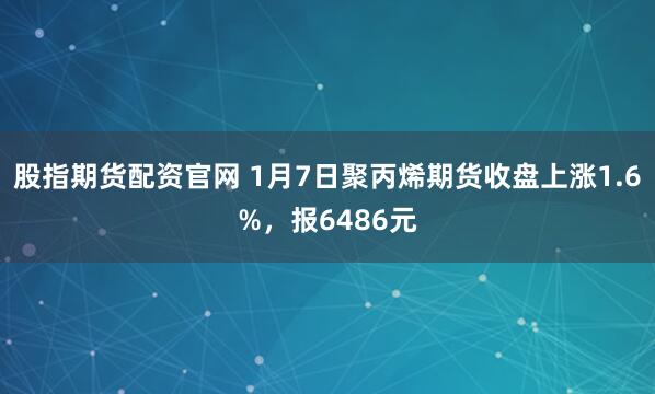 股指期货配资官网 1月7日聚丙烯期货收盘上涨1.6%，报6486元