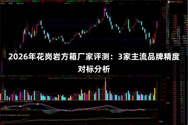 2026年花岗岩方箱厂家评测：3家主流品牌精度对标分析